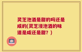 灵芝泡酒是甜的吗还是咸的(灵芝浸泡酒的味道是咸还是甜？)