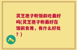 灵芝孢子粉饭前吃最好吗(灵芝孢子粉最好在饭前食用，有什么好处？)