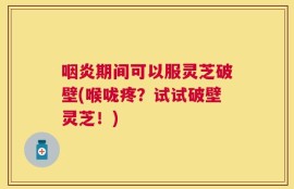咽炎期间可以服灵芝破壁(喉咙疼？试试破壁灵芝！)