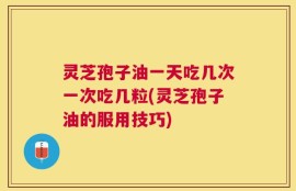 灵芝孢子油一天吃几次一次吃几粒(灵芝孢子油的服用技巧)