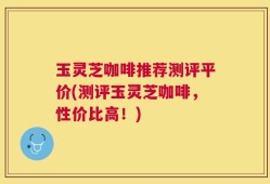 玉灵芝咖啡推荐测评平价(测评玉灵芝咖啡，性价比高！)