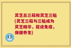 灵芝总三萜和灵芝三贴(灵芝三萜与三贴成为灵芝精华，促进免疫，保健养生)