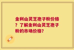 金利山灵芝孢子粉价格？了解金利山灵芝孢子粉的市场价格？