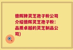 德辉牌灵芝孢子粉公司介绍德辉灵芝孢子粉：品质卓越的灵芝制品公司)