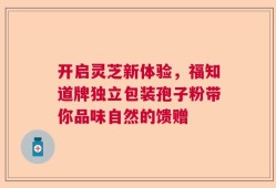 开启灵芝新体验，福知道牌独立包装孢子粉带你品味自然的馈赠