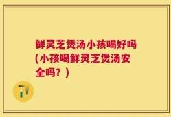 鲜灵芝煲汤小孩喝好吗(小孩喝鲜灵芝煲汤安全吗？)