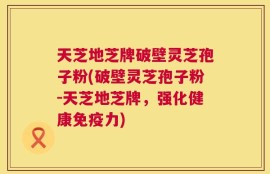 天芝地芝牌破壁灵芝孢子粉(破壁灵芝孢子粉-天芝地芝牌，强化健康免疫力)