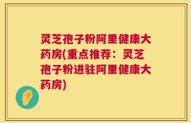 灵芝孢子粉阿里健康大药房(重点推荐：灵芝孢子粉进驻阿里健康大药房)