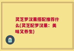 灵芝罗汉果搭配推荐什么(灵芝配罗汉果：美味又养生)
