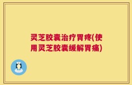 灵芝胶囊治疗胃疼(使用灵芝胶囊缓解胃痛)
