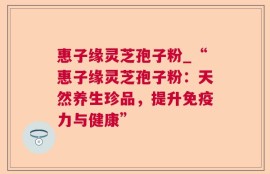 惠子缘灵芝孢子粉_“惠子缘灵芝孢子粉：天然养生珍品，提升免疫力与健康”