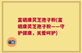 富硒康灵芝孢子粉(富硒康灵芝孢子粉——守护健康，关爱呵护)