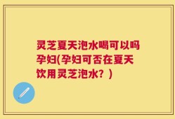 灵芝夏天泡水喝可以吗孕妇(孕妇可否在夏天饮用灵芝泡水？)