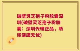 破壁灵芝孢子粉胶囊深圳(破壁灵芝孢子粉胶囊：深圳代理正品，助你健康无忧)