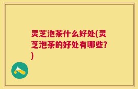 灵芝泡茶什么好处(灵芝泡茶的好处有哪些？)