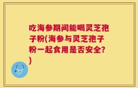 吃海参期间能喝灵芝孢子粉(海参与灵芝孢子粉一起食用是否安全？)