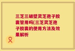 三芝三破壁灵芝孢子胶囊管用吗(三芝灵芝孢子胶囊的使用方法及效果解析