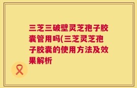 三芝三破壁灵芝孢子胶囊管用吗(三芝灵芝孢子胶囊的使用方法及效果解析