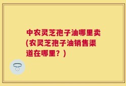 中农灵芝孢子油哪里卖(农灵芝孢子油销售渠道在哪里？)