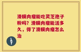 滑膜肉瘤能吃灵芝孢子粉吗？滑膜肉瘤能活多久，得了滑膜肉瘤怎么治
