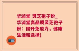 华润堂 灵芝孢子粉_华润堂高品质灵芝孢子粉：提升免疫力，健康生活新选择)
