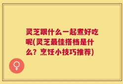 灵芝跟什么一起煮好吃呢(灵芝最佳搭档是什么？烹饪小技巧推荐)
