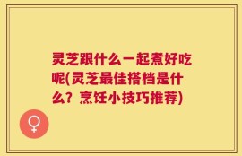 灵芝跟什么一起煮好吃呢(灵芝最佳搭档是什么？烹饪小技巧推荐)