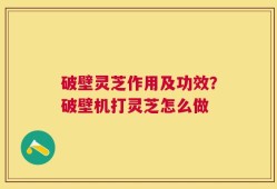破壁灵芝作用及功效？破壁机打灵芝怎么做