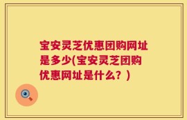 宝安灵芝优惠团购网址是多少(宝安灵芝团购优惠网址是什么？)