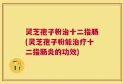 灵芝孢子粉治十二指肠(灵芝孢子粉能治疗十二指肠炎的功效)
