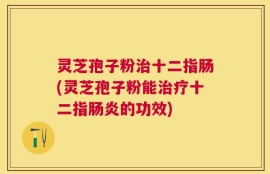 灵芝孢子粉治十二指肠(灵芝孢子粉能治疗十二指肠炎的功效)