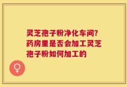 灵芝孢子粉净化车间？药房里是否会加工灵芝孢子粉如何加工的