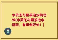木灵芝与黑茶泡水的功效(木灵芝与黑茶泡水搭配，有哪些好处？)