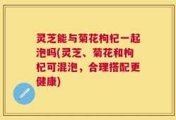 灵芝能与菊花枸杞一起泡吗(灵芝、菊花和枸杞可混泡，合理搭配更健康)
