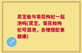 灵芝能与菊花枸杞一起泡吗(灵芝、菊花和枸杞可混泡，合理搭配更健康)