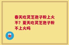 春天吃灵芝孢子粉上火不？夏天吃灵芝孢子粉不上火吗