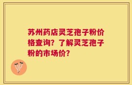 苏州药店灵芝孢子粉价格查询？了解灵芝孢子粉的市场价？