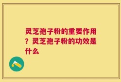 灵芝孢子粉的重要作用？灵芝孢子粉的功效是什么