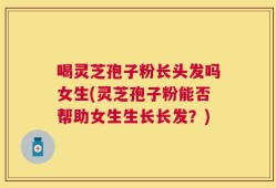 喝灵芝孢子粉长头发吗女生(灵芝孢子粉能否帮助女生生长长发？)