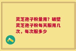 灵芝孢子粉量用？破壁灵芝孢子粉每天服用几次，每次服多少