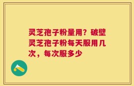 灵芝孢子粉量用？破壁灵芝孢子粉每天服用几次，每次服多少