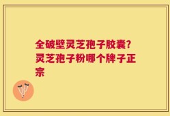 全破壁灵芝孢子胶囊？灵芝孢子粉哪个牌子正宗
