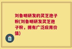 刘鲁明研发的灵芝孢子粉(刘鲁明研发灵芝孢子粉，拥有广泛应用价值)