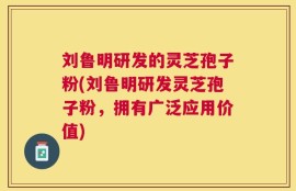 刘鲁明研发的灵芝孢子粉(刘鲁明研发灵芝孢子粉，拥有广泛应用价值)