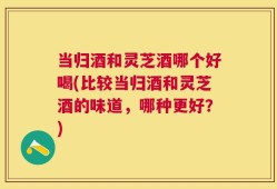 当归酒和灵芝酒哪个好喝(比较当归酒和灵芝酒的味道，哪种更好？)