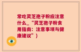 常吃灵芝孢子粉应注意什么_“灵芝孢子粉食用指南：注意事项与健康建议”)