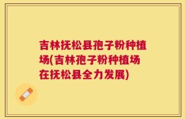 吉林抚松县孢子粉种植场(吉林孢子粉种植场在抚松县全力发展)