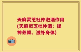 天麻灵芝杜仲泡酒作用(天麻灵芝杜仲酒：提神养颜、滋补身体)
