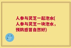 人参与灵芝一起泡水(人参与灵芝一块泡水，预防感冒自然好)