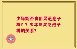 少年能否食用灵芝孢子粉？？少年与灵芝孢子粉的关系？